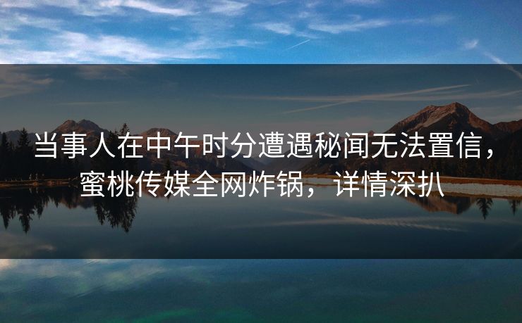 当事人在中午时分遭遇秘闻无法置信，蜜桃传媒全网炸锅，详情深扒