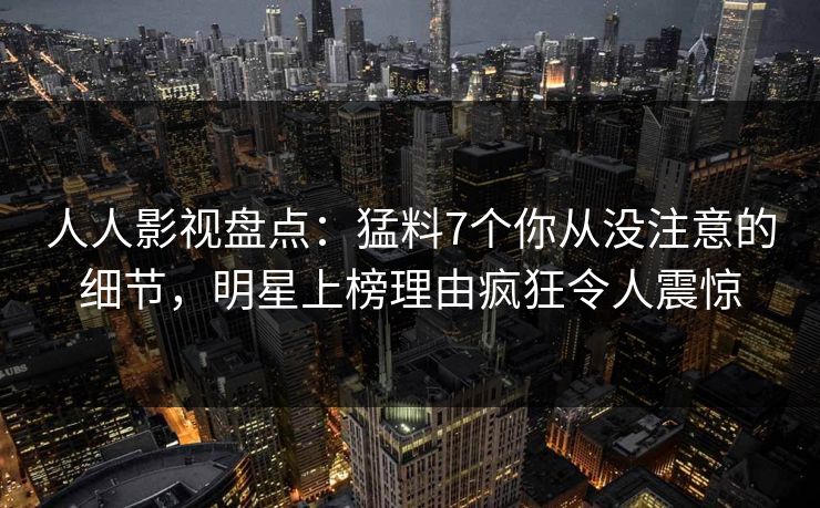 人人影视盘点：猛料7个你从没注意的细节，明星上榜理由疯狂令人震惊