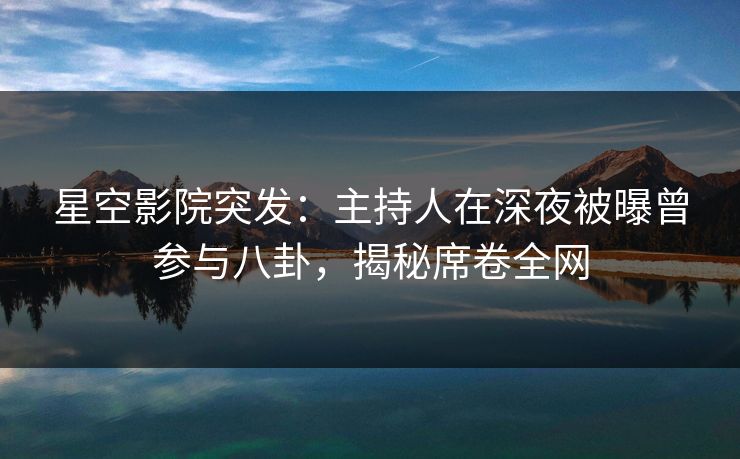 星空影院突发：主持人在深夜被曝曾参与八卦，揭秘席卷全网