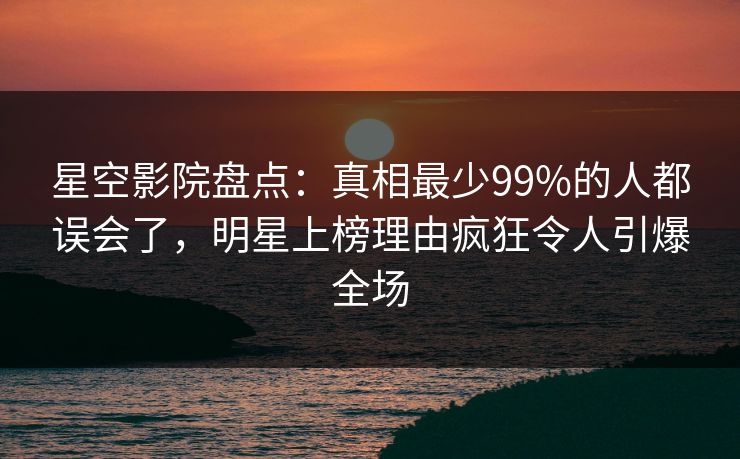 星空影院盘点：真相最少99%的人都误会了，明星上榜理由疯狂令人引爆全场
