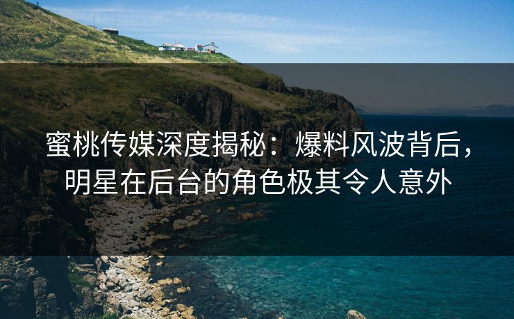蜜桃传媒深度揭秘：爆料风波背后，明星在后台的角色极其令人意外
