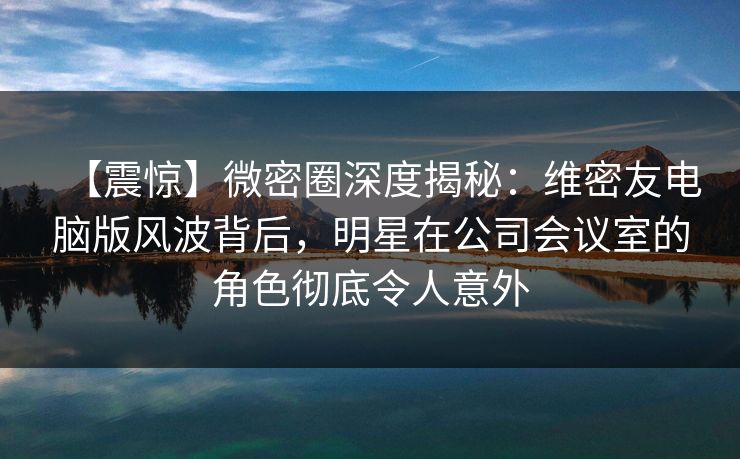 【震惊】微密圈深度揭秘:维密友电脑版风波背后,明星在公司会议室的角色彻底令人意外 【震惊】微密圈深度揭秘:维密友电脑版风波背后,明星在公司会议室的角色彻底令人意外
