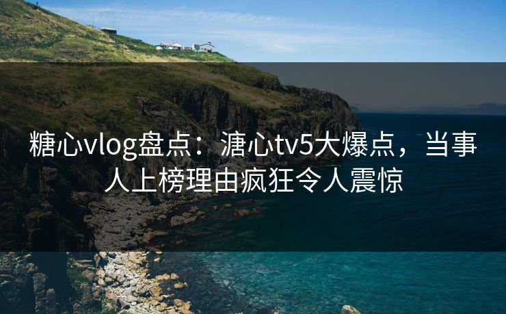 糖心vlog盘点：溏心tv5大爆点，当事人上榜理由疯狂令人震惊