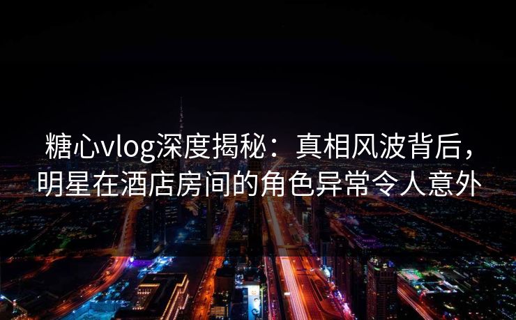 糖心vlog深度揭秘:真相风波背后,明星在酒店房间的角色异常令人意外 糖心vlog深度揭秘:真相风波背后,明星在酒店房间的角色异常令人意外