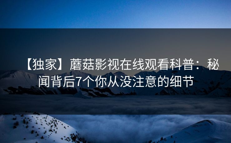 【独家】蘑菇影视在线观看科普:秘闻背后7个你从没注意的细节 【独家】蘑菇影视在线观看科普:秘闻背后7个你从没注意的细节