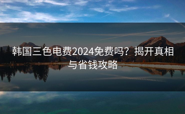 韩国三色电费2024免费吗？揭开真相与省钱攻略