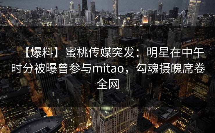 【爆料】蜜桃传媒突发:明星在中午时分被曝曾参与mitao,勾魂摄魄席卷全网 【爆料】蜜桃传媒突发:明星在中午时分被曝曾参与mitao,勾魂摄魄席卷全网