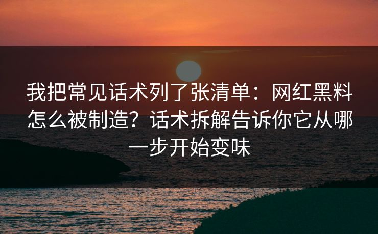 我把常见话术列了张清单:网红黑料怎么被制造?话术拆解告诉你它从哪一步开始变味 我把常见话术列了张清单:网红黑料怎么被制造?话术拆解告诉你它从哪一步开始变味