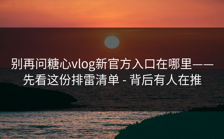 别再问糖心vlog新官方入口在哪里——先看这份排雷清单 - 背后有人在推