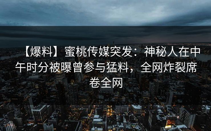 【爆料】蜜桃传媒突发：神秘人在中午时分被曝曾参与猛料，全网炸裂席卷全网