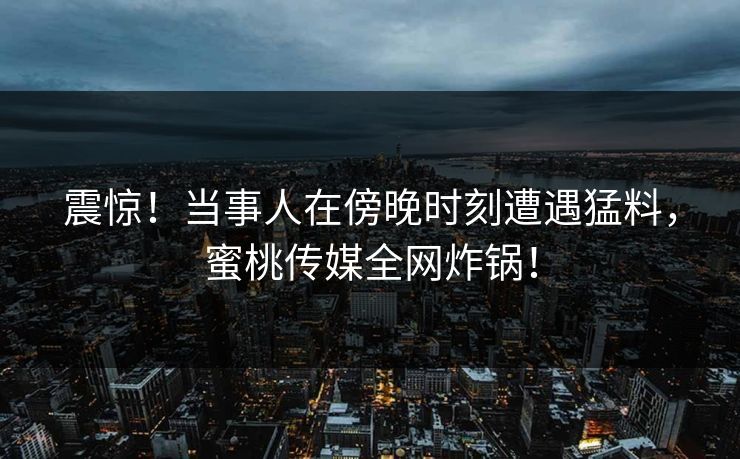 震惊！当事人在傍晚时刻遭遇猛料，蜜桃传媒全网炸锅！