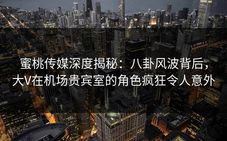 蜜桃传媒深度揭秘：八卦风波背后，大V在机场贵宾室的角色疯狂令人意外