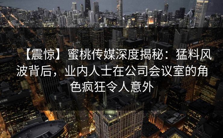 【震惊】蜜桃传媒深度揭秘:猛料风波背后,业内人士在公司会议室的角色疯狂令人意外 【震惊】蜜桃传媒深度揭秘:猛料风波背后,业内人士在公司会议室的角色疯狂令人意外