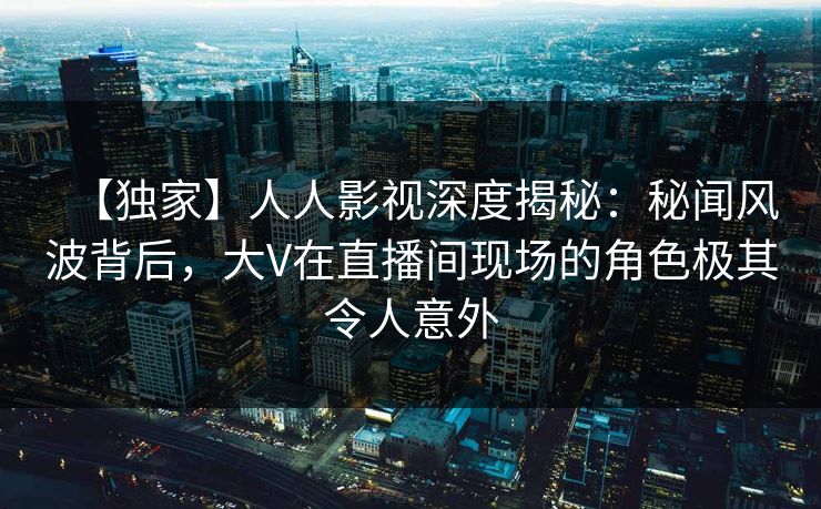 【独家】人人影视深度揭秘：秘闻风波背后，大V在直播间现场的角色极其令人意外