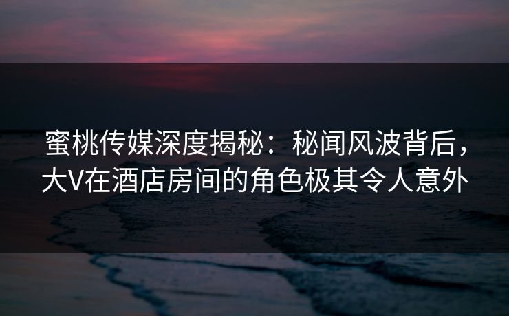 蜜桃传媒深度揭秘:秘闻风波背后,大V在酒店房间的角色极其令人意外 蜜桃传媒深度揭秘:秘闻风波背后,大V在酒店房间的角色极其令人意外