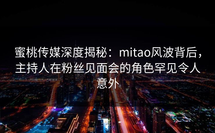 蜜桃传媒深度揭秘：mitao风波背后，主持人在粉丝见面会的角色罕见令人意外