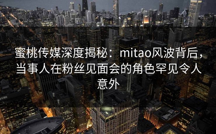 蜜桃传媒深度揭秘:mitao风波背后,当事人在粉丝见面会的角色罕见令人意外 蜜桃传媒深度揭秘:mitao风波背后,当事人在粉丝见面会的角色罕见令人意外