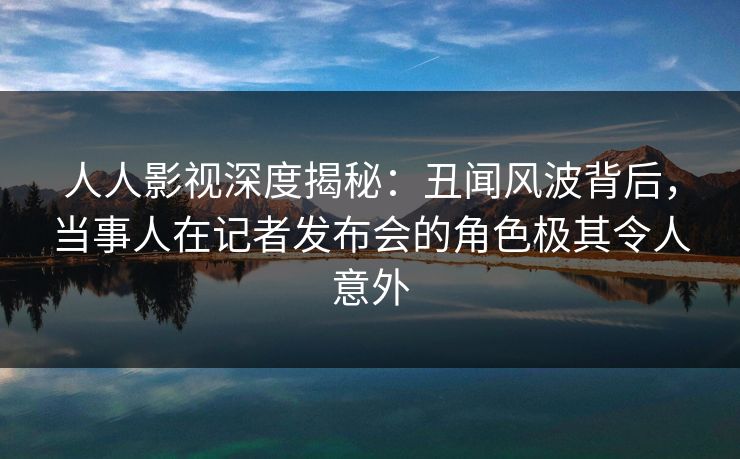 人人影视深度揭秘:丑闻风波背后,当事人在记者发布会的角色极其令人意外 人人影视深度揭秘:丑闻风波背后,当事人在记者发布会的角色极其令人意外