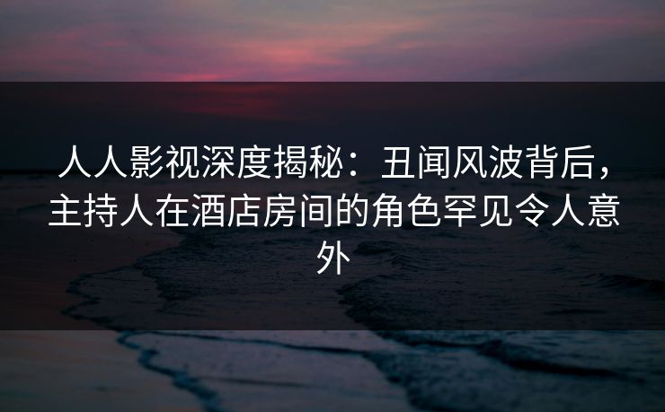人人影视深度揭秘:丑闻风波背后,主持人在酒店房间的角色罕见令人意外 人人影视深度揭秘:丑闻风波背后,主持人在酒店房间的角色罕见令人意外