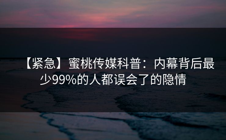 【紧急】蜜桃传媒科普:内幕背后最少99%的人都误会了的隐情 【紧急】蜜桃传媒科普:内幕背后最少99%的人都误会了的隐情