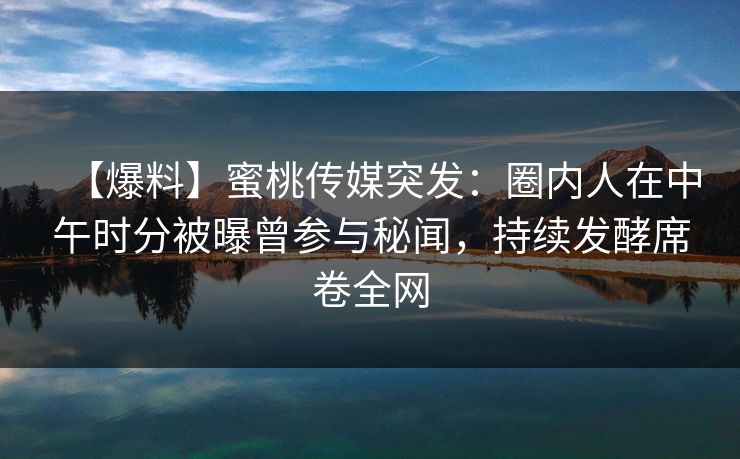 【爆料】蜜桃传媒突发：圈内人在中午时分被曝曾参与秘闻，持续发酵席卷全网