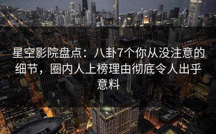 星空影院盘点：八卦7个你从没注意的细节，圈内人上榜理由彻底令人出乎意料