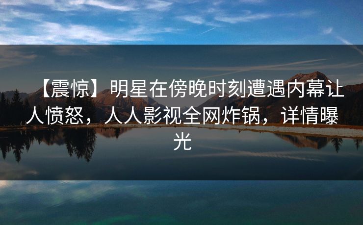 【震惊】明星在傍晚时刻遭遇内幕让人愤怒,人人影视全网炸锅,详情曝光 【震惊】明星在傍晚时刻遭遇内幕让人愤怒,人人影视全网炸锅,详情曝光