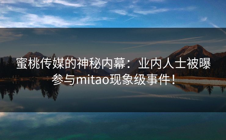 蜜桃传媒的神秘内幕：业内人士被曝参与mitao现象级事件！