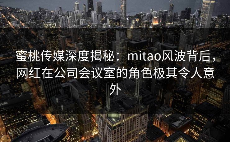 蜜桃传媒深度揭秘:mitao风波背后,网红在公司会议室的角色极其令人意外 蜜桃传媒深度揭秘:mitao风波背后,网红在公司会议室的角色极其令人意外