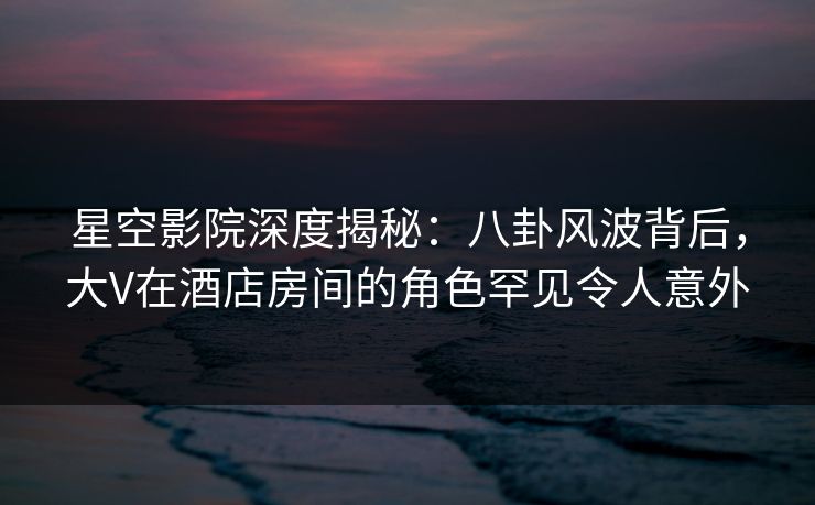 星空影院深度揭秘:八卦风波背后,大V在酒店房间的角色罕见令人意外 星空影院深度揭秘:八卦风波背后,大V在酒店房间的角色罕见令人意外