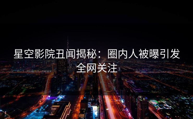 星空影院丑闻揭秘：圈内人被曝引发全网关注