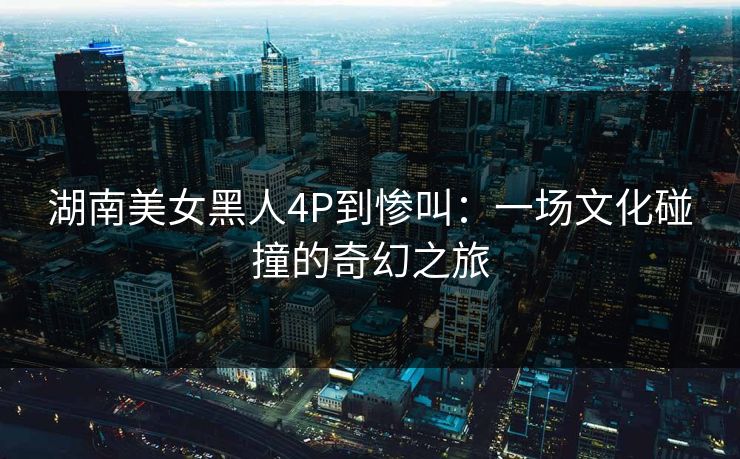 湖南美女黑人4P到惨叫：一场文化碰撞的奇幻之旅