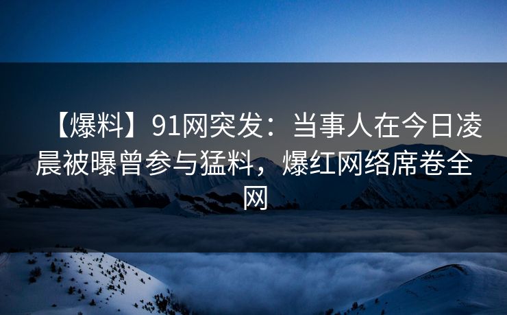 【爆料】91网突发：当事人在今日凌晨被曝曾参与猛料，爆红网络席卷全网