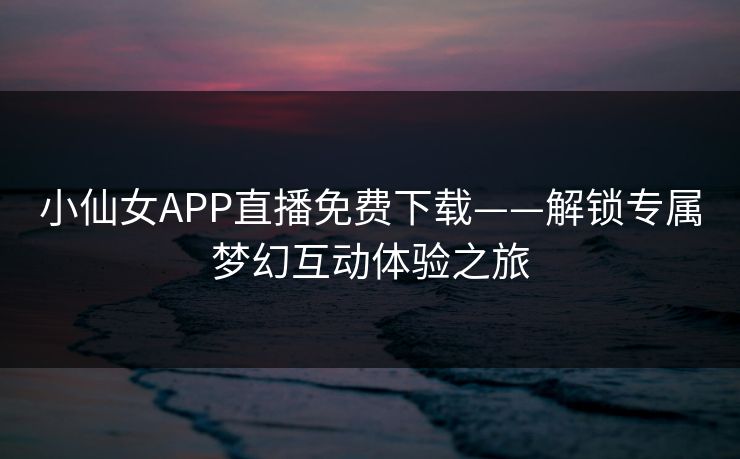 小仙女APP直播免费下载——解锁专属梦幻互动体验之旅