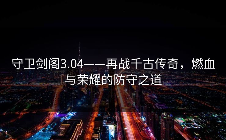 守卫剑阁3.04——再战千古传奇,燃血与荣耀的防守之道 守卫剑阁3.04——再战千古传奇,燃血与荣耀的防守之道