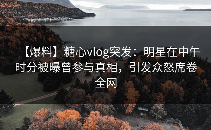 【爆料】糖心vlog突发：明星在中午时分被曝曾参与真相，引发众怒席卷全网