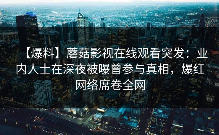 【爆料】蘑菇影视在线观看突发:业内人士在深夜被曝曾参与真相,爆红网络席卷全网 【爆料】蘑菇影视在线观看突发:业内人士在深夜被曝曾参与真相,爆红网络席卷全网