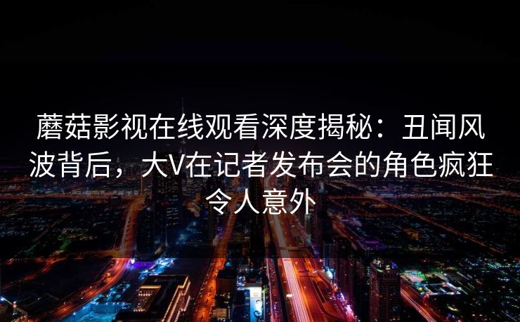 蘑菇影视在线观看深度揭秘：丑闻风波背后，大V在记者发布会的角色疯狂令人意外