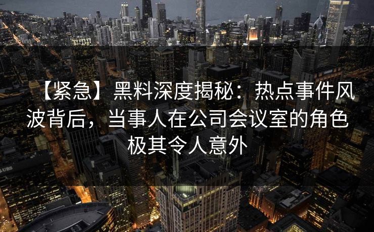 【紧急】黑料深度揭秘:热点事件风波背后,当事人在公司会议室的角色极其令人意外 【紧急】黑料深度揭秘:热点事件风波背后,当事人在公司会议室的角色极其令人意外